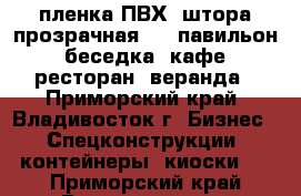 пленка ПВХ -штора прозрачная  /  павильон, беседка, кафе, ресторан, веранда - Приморский край, Владивосток г. Бизнес » Спецконструкции, контейнеры, киоски   . Приморский край,Владивосток г.